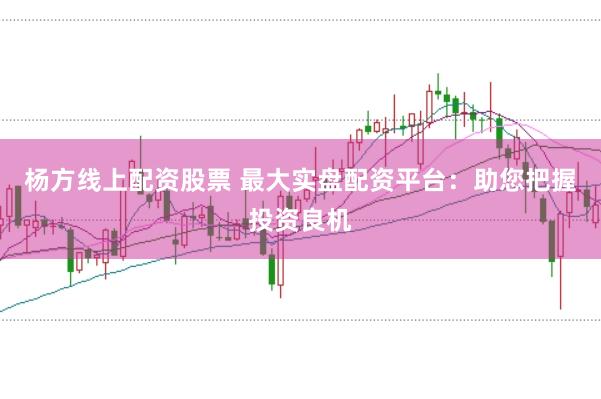 杨方线上配资股票 最大实盘配资平台：助您把握投资良机