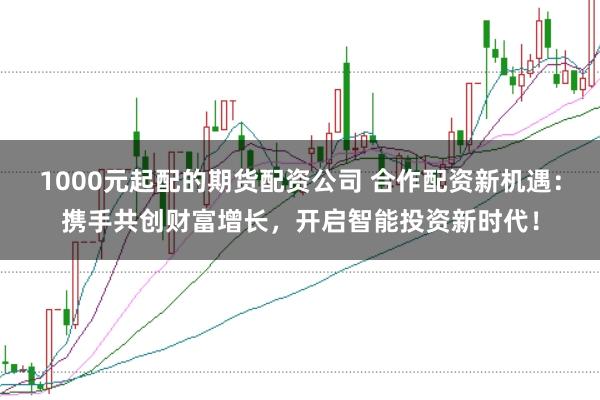 1000元起配的期货配资公司 合作配资新机遇：携手共创财富增长，开启智能投资新时代！
