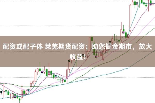 配资或配子体 莱芜期货配资：助您掘金期市，放大收益！