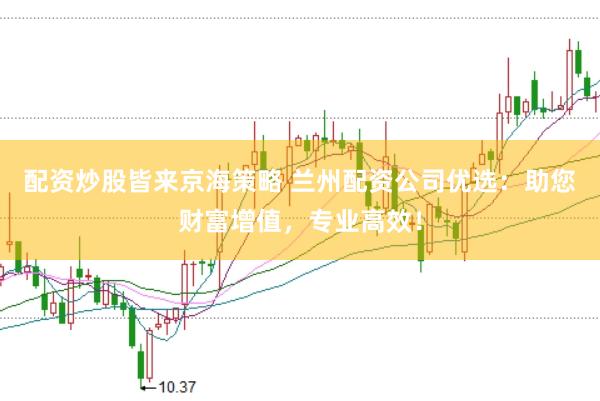 配资炒股皆来京海策略 兰州配资公司优选：助您财富增值，专业高效！