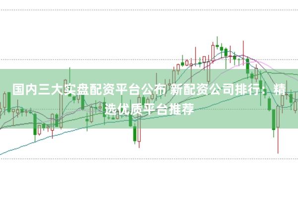 国内三大实盘配资平台公布 新配资公司排行：精选优质平台推荐
