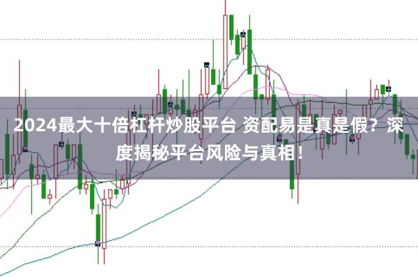 2024最大十倍杠杆炒股平台 资配易是真是假？深度揭秘平台风险与真相！