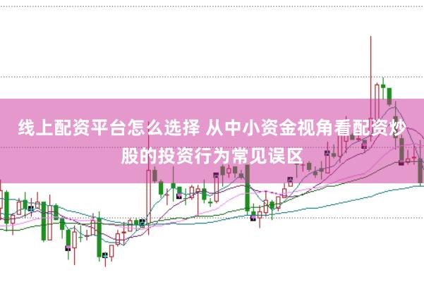 线上配资平台怎么选择 从中小资金视角看配资炒股的投资行为常见误区
