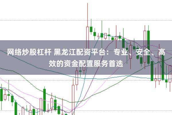 网络炒股杠杆 黑龙江配资平台：专业、安全、高效的资金配置服务首选
