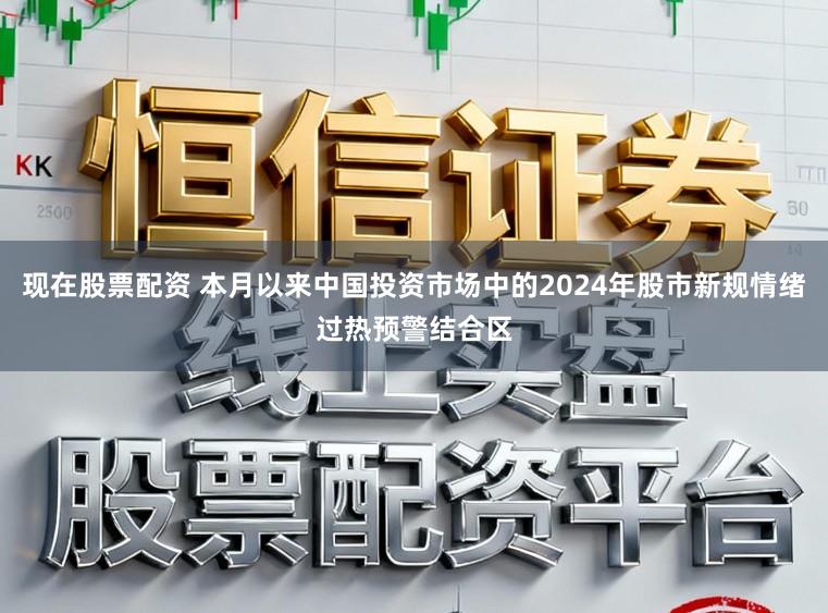 现在股票配资 本月以来中国投资市场中的2024年股市新规情绪过热预警结合区