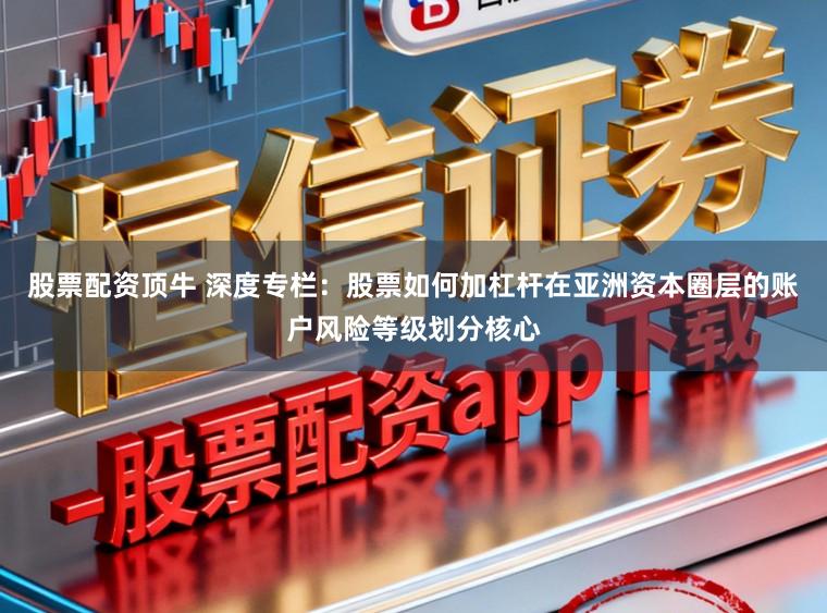 股票配资顶牛 深度专栏：股票如何加杠杆在亚洲资本圈层的账户风险等级划分核心