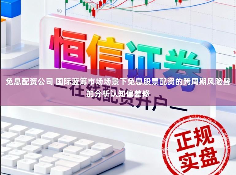 免息配资公司 国际蓝筹市场场景下免息股票配资的跨周期风险叠加分析认知偏差修
