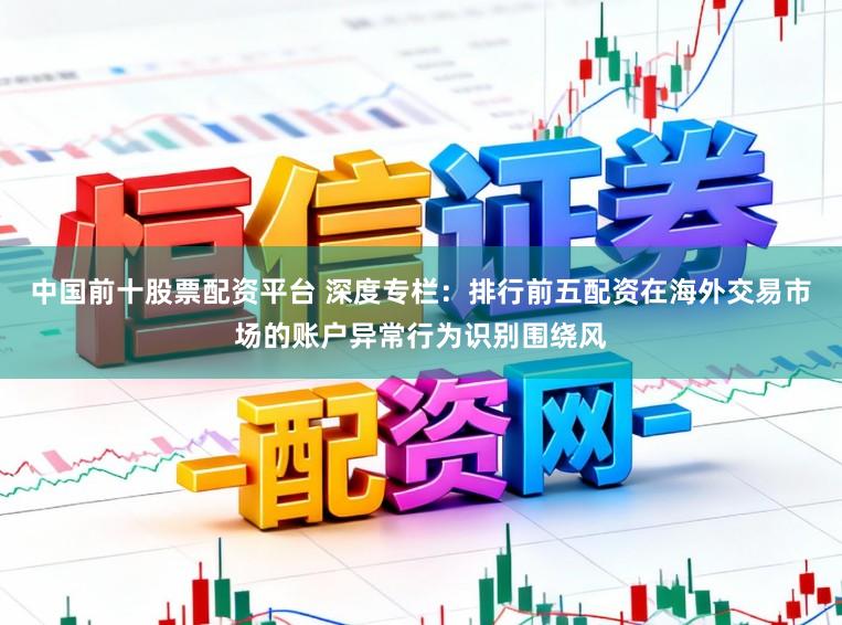 中国前十股票配资平台 深度专栏:排行前五配资在海外交易市场的账户异常行为识别围绕风