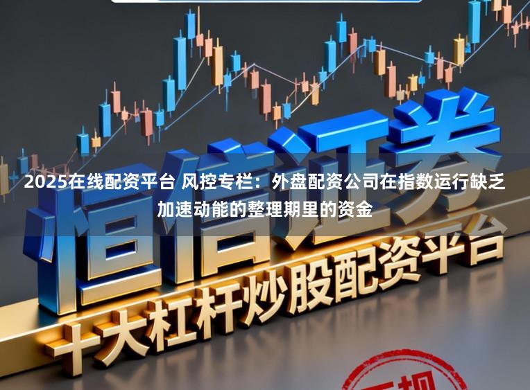 2025在线配资平台 风控专栏：外盘配资公司在指数运行缺乏加速动能的整理期里的资金