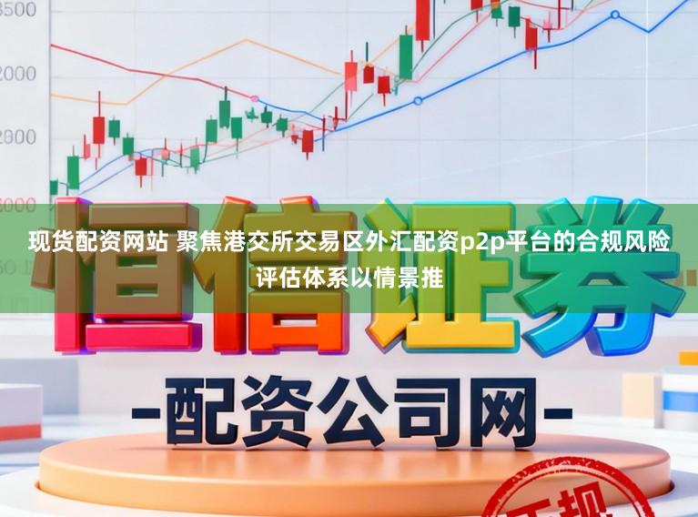 现货配资网站 聚焦港交所交易区外汇配资p2p平台的合规风险评估体系以情景推