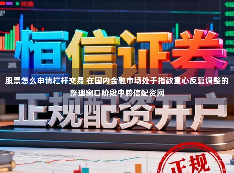 股票怎么申请杠杆交易 在国内金融市场处于指数重心反复调整的整理窗口阶段中腾信配资网