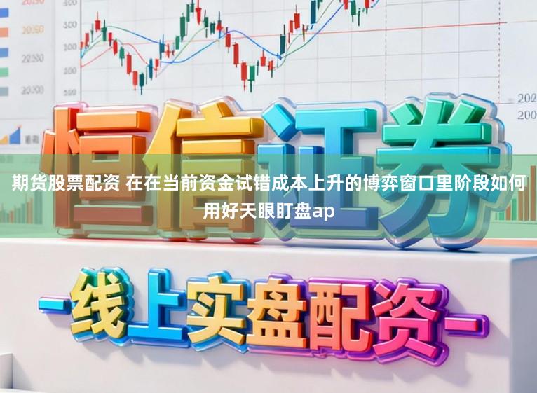 期货股票配资 在在当前资金试错成本上升的博弈窗口里阶段如何用好天眼盯盘ap