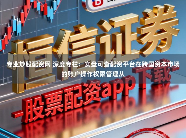 专业炒股配资网 深度专栏：实盘可查配资平台在跨国资本市场的账户操作权限管理从