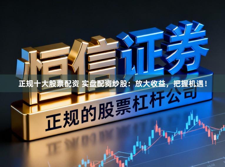 正规十大股票配资 实盘配资炒股：放大收益，把握机遇！