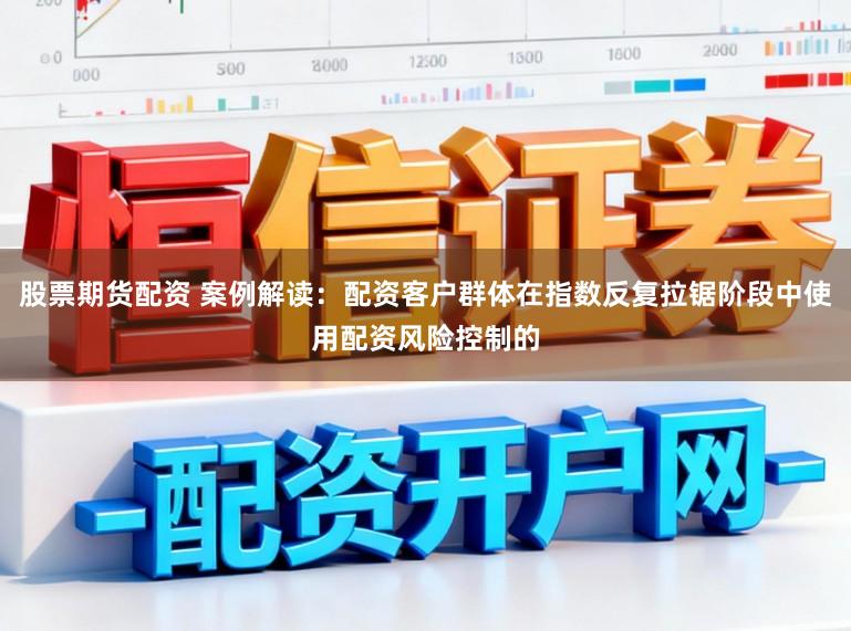 股票期货配资 案例解读:配资客户群体在指数反复拉锯阶段中使用配资风险控制的