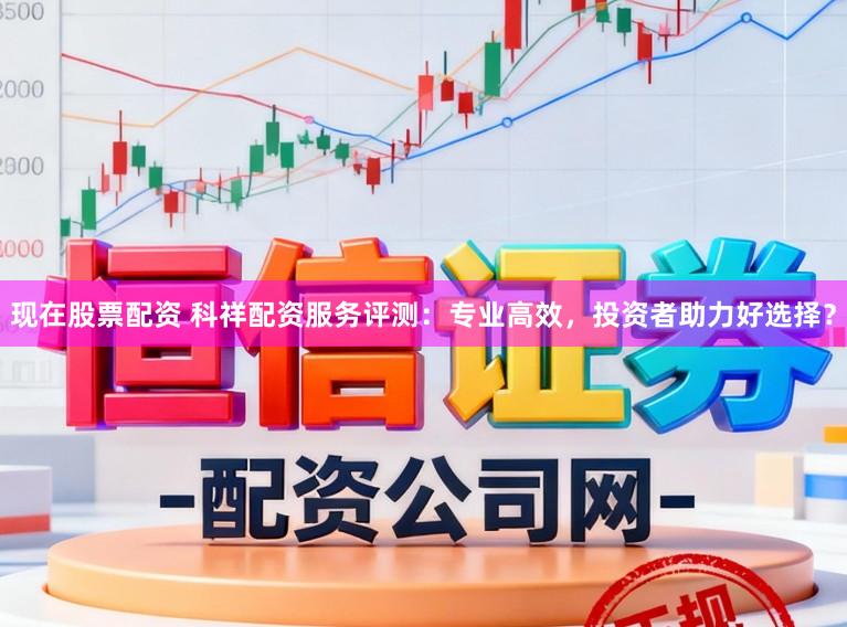 现在股票配资 科祥配资服务评测：专业高效，投资者助力好选择？