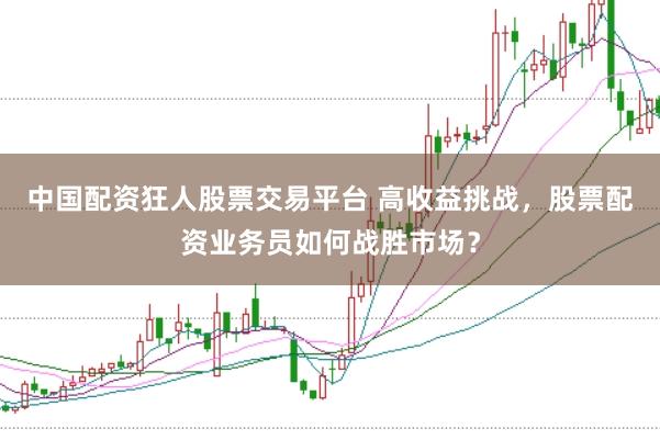中国配资狂人股票交易平台 高收益挑战，股票配资业务员如何战胜市场？