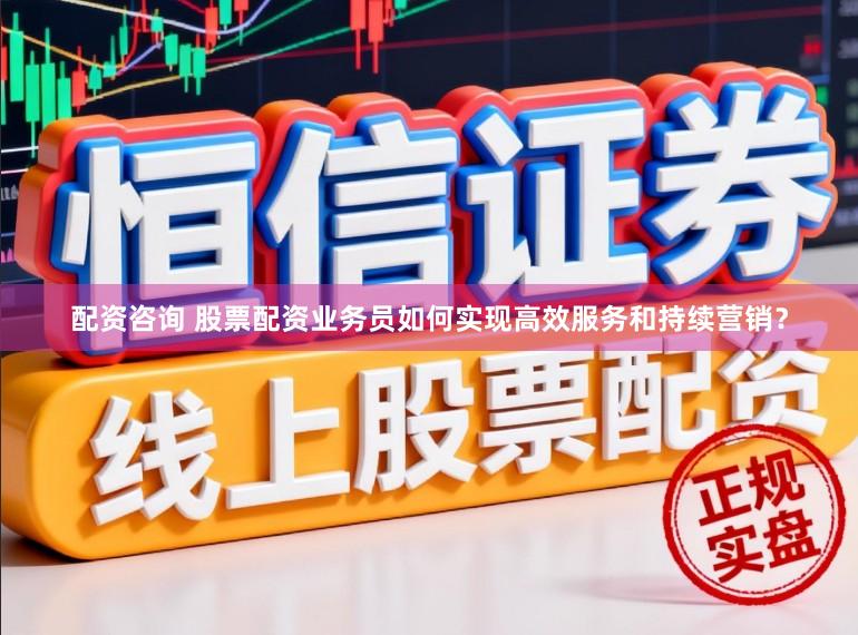 配资咨询 股票配资业务员如何实现高效服务和持续营销？