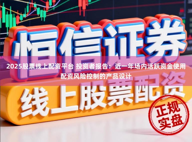 2025股票线上配资平台 投资者报告：近一年场内活跃资金使用配资风险控制的产品设计