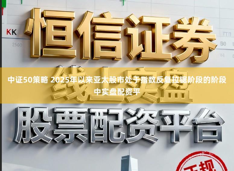 中证50策略 2025年以来亚太股市处于指数反复拉锯阶段的阶段中实盘配资平